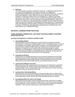 Leadership Architect® Competencies 4 Boss Relationships
4. Start-Ups
The core demands to qualify as a start from scratch are: (1) Starting something new for
you and/or for the organization. (2) Forging a new team. (3) Creating new
systems/facilities/staffs/programs/procedures. (4) Contextual adversity (e.g., uncertainty,
government regulation, unions, difficult environment). Seven types of start from
scratches: (1) Planning, building, hiring, and managing (e.g., building a new facility,
opening up a new location, moving a unit or company). (2) Heading something new (e.g.,
new product, new service, new line of business, new department/function, major new
program). (3) Taking over a group/product/service/program that had existed for less than
a year and was off to a fast start. (4) Establishing overseas operations. (5) Implementing
major new designs for existing systems. (6) Moving a successful program from one unit
to another. (7) Installing a new organization-wide process as a full-time job like Total
Work Systems (e.g., TQM/ISO/Six Sigma).
SECTION 6: LEARNING FROM YOUR PLAN
THESE ADDITIONAL REMEDIES WILL HELP MAKE THIS DEVELOPMENT PLAN MORE
EFFECTIVE FOR YOU
Learning From Experience, Feedback and Other People
1. Using Multiple Models
Who exemplifies how to do whatever your need is? Who, for example, personifies
decisiveness or compassion or strategic agility? Think more broadly than your current job
and colleagues. For example, clergy, friends, spouses, or community leaders are also
good sources for potential models. Select your models not on the basis of overall
excellence or likeability, but on the basis of the one towering strength (or glaring
weakness) you are interested in. Even people who are well thought of usually have only
one or two towering strengths (or glaring weaknesses). Ordinarily, you won't learn as
much from the whole person as you will from one characteristic.
2. Learning From Bosses
Bosses can be an excellent and ready source for learning. All bosses do some things
exceptionally well and other things poorly. Distance your feelings from the boss/direct
report relationship and study things that work and things that don't work for your boss.
What would you have done? What could you use and what should you avoid?
3. Learning From Mentors and Tutors
Mentors and tutors offer a special case for learning since the relationship is specifically
formed for learning. You need to be open and nondefensive. You need to solicit and
accept feedback. This is a unique opportunity for you to get low-risk, honest, and direct
feedback on what you do well and not so well.
4. Learning From Interviewing Others
Interview others. Ask not only what they do, but how and why they do it. What do they
think are the rules of thumb they are following? Where did they learn the behaviors? How
do they keep them current? How do they monitor the effect they have on others?
5. Consolidating What You Learn From People
After using any source and/or method of learning from others, write down or mentally
note the new rules of thumb and the principles involved. How will you remind yourself of
the new behaviors in similar situations? How will you prevent yourself from reacting on
"autopilot"? How could you share what you have learned from others?
47
© COPYRIGHT 1996 - 2006 MICHAEL M. LOMBARDO AND ROBERT W. EICHINGER. ALL RIGHTS RESERVED.
 