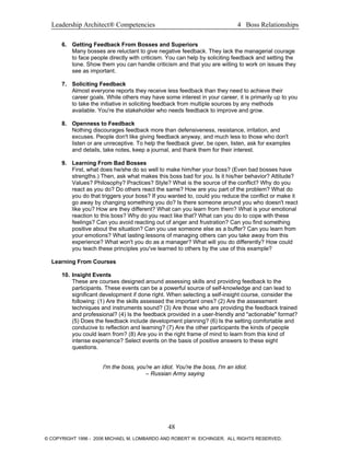 Leadership Architect® Competencies 4 Boss Relationships
6. Getting Feedback From Bosses and Superiors
Many bosses are reluctant to give negative feedback. They lack the managerial courage
to face people directly with criticism. You can help by soliciting feedback and setting the
tone. Show them you can handle criticism and that you are willing to work on issues they
see as important.
7. Soliciting Feedback
Almost everyone reports they receive less feedback than they need to achieve their
career goals. While others may have some interest in your career, it is primarily up to you
to take the initiative in soliciting feedback from multiple sources by any methods
available. You're the stakeholder who needs feedback to improve and grow.
8. Openness to Feedback
Nothing discourages feedback more than defensiveness, resistance, irritation, and
excuses. People don't like giving feedback anyway, and much less to those who don't
listen or are unreceptive. To help the feedback giver, be open, listen, ask for examples
and details, take notes, keep a journal, and thank them for their interest.
9. Learning From Bad Bosses
First, what does he/she do so well to make him/her your boss? (Even bad bosses have
strengths.) Then, ask what makes this boss bad for you. Is it his/her behavior? Attitude?
Values? Philosophy? Practices? Style? What is the source of the conflict? Why do you
react as you do? Do others react the same? How are you part of the problem? What do
you do that triggers your boss? If you wanted to, could you reduce the conflict or make it
go away by changing something you do? Is there someone around you who doesn't react
like you? How are they different? What can you learn from them? What is your emotional
reaction to this boss? Why do you react like that? What can you do to cope with these
feelings? Can you avoid reacting out of anger and frustration? Can you find something
positive about the situation? Can you use someone else as a buffer? Can you learn from
your emotions? What lasting lessons of managing others can you take away from this
experience? What won't you do as a manager? What will you do differently? How could
you teach these principles you've learned to others by the use of this example?
Learning From Courses
10. Insight Events
These are courses designed around assessing skills and providing feedback to the
participants. These events can be a powerful source of self-knowledge and can lead to
significant development if done right. When selecting a self-insight course, consider the
following: (1) Are the skills assessed the important ones? (2) Are the assessment
techniques and instruments sound? (3) Are those who are providing the feedback trained
and professional? (4) Is the feedback provided in a user-friendly and "actionable" format?
(5) Does the feedback include development planning? (6) Is the setting comfortable and
conducive to reflection and learning? (7) Are the other participants the kinds of people
you could learn from? (8) Are you in the right frame of mind to learn from this kind of
intense experience? Select events on the basis of positive answers to these eight
questions.
I'm the boss, you're an idiot. You're the boss, I'm an idiot.
– Russian Army saying
48
© COPYRIGHT 1996 - 2006 MICHAEL M. LOMBARDO AND ROBERT W. EICHINGER. ALL RIGHTS RESERVED.
 