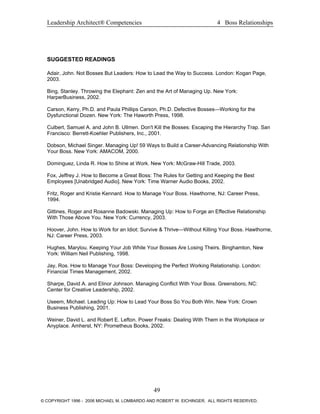 Leadership Architect® Competencies 4 Boss Relationships
SUGGESTED READINGS
Adair, John. Not Bosses But Leaders: How to Lead the Way to Success. London: Kogan Page,
2003.
Bing, Stanley. Throwing the Elephant: Zen and the Art of Managing Up. New York:
HarperBusiness, 2002.
Carson, Kerry, Ph.D. and Paula Phillips Carson, Ph.D. Defective Bosses—Working for the
Dysfunctional Dozen. New York: The Haworth Press, 1998.
Culbert, Samuel A. and John B. Ullmen. Don't Kill the Bosses: Escaping the Hierarchy Trap. San
Francisco: Berrett-Koehler Publishers, Inc., 2001.
Dobson, Michael Singer. Managing Up! 59 Ways to Build a Career-Advancing Relationship With
Your Boss. New York: AMACOM, 2000.
Dominguez, Linda R. How to Shine at Work. New York: McGraw-Hill Trade, 2003.
Fox, Jeffrey J. How to Become a Great Boss: The Rules for Getting and Keeping the Best
Employees [Unabridged Audio]. New York: Time Warner Audio Books, 2002.
Fritz, Roger and Kristie Kennard. How to Manage Your Boss. Hawthorne, NJ: Career Press,
1994.
Gittines, Roger and Rosanne Badowski. Managing Up: How to Forge an Effective Relationship
With Those Above You. New York: Currency, 2003.
Hoover, John. How to Work for an Idiot: Survive & Thrive—Without Killing Your Boss. Hawthorne,
NJ: Career Press, 2003.
Hughes, Marylou. Keeping Your Job While Your Bosses Are Losing Theirs. Binghamton, New
York: William Neil Publishing, 1998.
Jay, Ros. How to Manage Your Boss: Developing the Perfect Working Relationship. London:
Financial Times Management, 2002.
Sharpe, David A. and Elinor Johnson. Managing Conflict With Your Boss. Greensboro, NC:
Center for Creative Leadership, 2002.
Useem, Michael. Leading Up: How to Lead Your Boss So You Both Win. New York: Crown
Business Publishing, 2001.
Weiner, David L. and Robert E. Lefton. Power Freaks: Dealing With Them in the Workplace or
Anyplace. Amherst, NY: Prometheus Books, 2002.
49
© COPYRIGHT 1996 - 2006 MICHAEL M. LOMBARDO AND ROBERT W. EICHINGER. ALL RIGHTS RESERVED.
 
