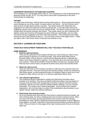 Leadership Architect® Competencies 5 Business Acumen
LEADERSHIP ARCHITECT® FACTORS AND CLUSTERS
This competency is in the Strategic Skills Factor (I). This competency is in the Understanding the
Business Cluster (A) with: 24, 61. You may want to check other competencies in the same
Factor/Cluster for related tips.
THE MAP
You gotta know the territory! Nothing beats knowing what's going on. When people get business
savvy indicated as one of their needs, it usually comes in two flavors. The first is that you don't
seem to know enough about business in general. This means some of the statements and
suggestions you make don't pass the business practicality test. It may also mean what you're
suggesting is known not to work and you are unaware of that. The second is that you don't know
enough about this specific business and industry. That usually means you don't understand the
agenda, issues and concerns of the people you serve inside your organization, and you make
comments and have suggestions that don't match their priorities. Your contributions are limited
because you don't see priorities as they do. You don't think in terms of the bigger picture. Unless
you walk a mile in their shoes, they're not going to pay attention to you.
SECTION 2: LEARNING ON YOUR OWN
THESE SELF-DEVELOPMENT REMEDIES WILL HELP YOU BUILD YOUR SKILL(S)
SOME REMEDIES
1. Read the right periodicals.
There are five publications that probably will teach you most of what you need to know
about business in general on a continuous basis. They are the Wall Street Journal,
Business Week, Fortune, Barron's, and the Harvard Business Review. Subscribe and
begin to scan those publications regularly. Try to see three items per issue that relate to
your business. These will be parallels, trends that affect business now, emerging trends
that may have a future impact, and general business savvy about how business works.
2. Watch the right sources.
There are now three or more business channels on cable that carry business news and
information full time. They have interviews with business leaders, reviews of industries by
Wall Street experts, as well as general reviews of companies. Begin to watch one or two
programs a week until you can zero in on what you specifically need to know.
3. Join national organizations.
The Conference Board is dedicated to creating and distributing information about
business to its members. They have wonderful conferences where many top leaders of
business come and share their thoughts about business in general and their business
specifically. Attend one of the national Conference Board meetings. Join your national
association. Your industry has a national association. Every function has a national
organization. Join it and purchase a number of their publications about business in your
specific industry. Attend the national conference.
4. Quick-study some business books.
Go to any business book store and pick three books on general business principles, one
with a financial slant, one with a marketing slant and one about customer service. When
you have scanned those, go back and get three more until you have the business
knowledge you need. Attend a nighttime advanced business program or get an MBA at a
local college or university. Subscribe to Soundview Executive Book Summaries (800-521-
1227). They summarize in a few pages all the major business books that are on the best-
seller lists.
51
© COPYRIGHT 1996 - 2006 MICHAEL M. LOMBARDO AND ROBERT W. EICHINGER. ALL RIGHTS RESERVED.
 