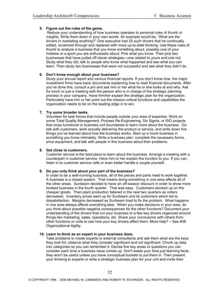 Leadership Architect® Competencies 5 Business Acumen
5. Figure out the rules of the game.
Reduce your understanding of how business operates to personal rules of thumb or
insights. Write them down in your own words. An example would be, “What are the
drivers in marketing anything?” One executive had 25 such drivers that he continually
edited, scratched through and replaced with more up-to-date thinking. Use these rules of
thumb to analyze a business that you know something about, possibly one of your
hobbies or a sport you are enthusiastic about. Pick what you know. Then pick two
businesses that have pulled off clever strategies—one related to yours and one not.
Study what they did; talk to people who know what happened and see what you can
learn. Then study two businesses that were not successful and see what they didn’t do.
6. Don’t know enough about your business?
Study your annual report and various financial reports. If you don’t know how, the major
investment firms have basic documents explaining how to read financial documents. After
you’ve done this, consult a pro and ask him or her what he or she looks at and why. Ask
for lunch or just a meeting with the person who is in charge of the strategic planning
process in your company. Have him/her explain the strategic plan for the organization.
Particularly have him or her point out the mission-critical functions and capabilities the
organization needs to be on the leading edge in to win.
7. Try some broader tasks.
Volunteer for task forces that include people outside your area of expertise. Work on
some Total Quality Management, Process Re-Engineering, Six Sigma, or ISO projects
that cross functional or business unit boundaries to learn more about the business. Go
talk with customers, work actually delivering the product or service, and write down five
things you’ve learned about how the business works. Start up a mock business in
something you know intimately. Write a business plan, complete the necessary forms,
price equipment, and talk with people in this business about their problems.
8. Get close to customers.
Customer service is the best place to learn about the business. Arrange a meeting with a
counterpart in customer service. Have him or her explain the function to you. If you can,
listen in to customer service calls or even better handle a couple yourself.
9. Do you only think about your part of the business?
In order to be a well-running business, all of the pieces and parts need to work together.
A business is a closed system. That means doing something in one area affects all of
the other areas. Sunbeam decided to have an off-season discount in order to show more
booked business in the fourth quarter. That was easy. Customers stocked up on the
cheaper goods. Then plant production faltered in the next two quarters as orders
decreased. Inventory prices went up for Sunbeam and its customers which led to
dissatisfaction. Margins decreased as Sunbeam tried to fix the problem. What happens
in one area always affects everything else. When you make decisions in your area, do
you think about possible negative consequences for the other functions? Document your
understanding of the drivers that run your business to a few key drivers organized around
things like marketing, sales, operations, etc. Share your conclusions with others from
other functions or units to see how your key drivers affect them. More help? – See #38
Organizational Agility.
10. Learn to think as an expert in your business does.
Take problems to inside experts or external consultants and ask them what are the keys
they look for; observe what they consider significant and not significant. Chunk up data
into categories so you can remember it. Devise five key areas or questions you can
consider each time a business issue comes up. Don't waste your time just learning facts;
they won't be useful unless you have conceptual buckets to put them in. Then present
your thinking to experts or write a strategic business plan for your unit and invite their
52
© COPYRIGHT 1996 - 2006 MICHAEL M. LOMBARDO AND ROBERT W. EICHINGER. ALL RIGHTS RESERVED.
 