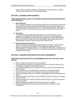 Leadership Architect® Competencies 5 Business Acumen
review. There is no need to restrict your choices to just your organization; any astute
business person should have some interesting insights.
SECTION 3: LEARNING FROM FEEDBACK
THESE SOURCES WOULD GIVE YOU THE MOST ACCURATE AND DETAILED FEEDBACK
ON YOUR SKILL(S)
1. Boss's Boss(es)
From a process standpoint, your boss's boss probably has the most influence and control
over your progress. He/she has a broader perspective, has more access to data, and
stands at the center of decisions about you. To know what he/she thinks, without having
to violate the canons of corporate due process to get that information, would be quite
useful.
2. Direct Boss
Your direct boss has important information about you, your performance, and your
prospects. The challenge is to get this information. There are formal processes (e.g.,
performance appraisals). There are day-to-day opportunities. To help, signal your boss
that you want and can handle direct and timely feedback. Many bosses have trouble
giving feedback, so you will have to work at it over a period of time.
3. Past Associates/Constituencies
When confronted with a present performance problem, some claim, "I wasn't like that
before; it must be the current situation." When feedback is available from former
associates, about 50% support that claim. In the other half of the cases, the people were
like that before and probably didn't know it. It sometimes makes sense to access the past
to clearly see the present.
SECTION 4: LEARNING FROM DEVELOP-IN-PLACE ASSIGNMENTS
THESE PART-TIME DEVELOP-IN-PLACE ASSIGNMENTS WILL HELP YOU BUILD YOUR
SKILL(S)
• Work on a team forming a joint venture or partnership.
• Do a competitive analysis of your organization's products or services or position in the
marketplace, and present it to the people involved.
• Do a customer-satisfaction survey in person or by phone, and present the results to the
people involved.
• Do a postmortem on a successful project, and present it to the people involved.
• Help someone outside your unit or the organization solve a business problem.
• Work short rotations in other units, functions, or geographies you've not been exposed to
before.
• Monitor and follow a new product or service through the entire idea, design, test market,
and launch cycle.
• Study and summarize a new trend, product, service, technique, or process, and present
and sell it to others.
• Make speeches/be a spokesperson for the organization on the outside.
• Manage liquidation/sale of a business, products, equipment, materials, furniture,
overstock, etc.
53
© COPYRIGHT 1996 - 2006 MICHAEL M. LOMBARDO AND ROBERT W. EICHINGER. ALL RIGHTS RESERVED.
 