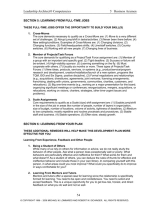 Leadership Architect® Competencies 5 Business Acumen
SECTION 5: LEARNING FROM FULL-TIME JOBS
THESE FULL-TIME JOBS OFFER THE OPPORTUNITY TO BUILD YOUR SKILL(S)
1. Cross-Moves
The core demands necessary to qualify as a Cross-Move are: (1) Move to a very different
set of challenges. (2) Abrupt jump/shift in tasks/activities. (3) Never been there before. (4)
New setting/conditions. Examples of Cross-Moves are: (1) Changing divisions. (2)
Changing functions. (3) Field/headquarters shifts. (4) Line/staff switches. (5) Country
switches. (6) Working with all new people. (7) Changing lines of business.
2. Member of Projects/Task Forces
The core demands for qualifying as a Project/Task Force assignment are: (1) Member of
a group with an important and specific goal. (2) Tight deadline. (3) Success or failure will
be evident. (4) High-visibility sponsor. (5) Learning something on the fly. (6) Must
cooperate with others. (7) Usually six months or more. Three types of Projects/Task
Forces: (1) New ideas, products, services, or systems (e.g., product/service/program
research and development, creation/installation/launch of a new system, programs like
TQM, ISO and Six Sigma, positive discipline). (2) Formal negotiations and relationships
(e.g., acquisitions; divestitures; agreements; joint ventures; licensing arrangements;
franchising; dealing with unions, governments, communities, charities, customers, and
relocations). (3) Big one-time events (e.g., working on a major presentation for the board;
organizing significant meetings or conferences; reorganizations, mergers, acquisitions, or
relocations; working on visions, charters, strategies, other time-urgent issues and
problems).
3. Scale Assignments
Core requirements to qualify as a Scale (size) shift assignment are: (1) Sizable jump/shift
in the size of the job in areas like number of people, number of layers in organization,
size of budget, number of locations, volume of activity, tightness of deadlines. (2) Medium
to low complexity; mostly repetitive and routine processes and procedures. (3) Stable
staff and business. (4) Stable operations. (5) Often slow, steady growth.
SECTION 6: LEARNING FROM YOUR PLAN
THESE ADDITIONAL REMEDIES WILL HELP MAKE THIS DEVELOPMENT PLAN MORE
EFFECTIVE FOR YOU
Learning From Experience, Feedback and Other People
1. Being a Student of Others
While many of us rely on others for information or advice, we do not really study the
behavior of other people. Ask what a person does exceptionally well or poorly. What
behaviors are particularly effective and ineffective for them? What works for them and
what doesn't? As a student of others, you can deduce the rules of thumb for effective and
ineffective behavior and include those in your own library. In comparing yourself with this
person, in what areas could you most improve? What could you specifically do to improve
in ways comfortable for you?
2. Learning From Mentors and Tutors
Mentors and tutors offer a special case for learning since the relationship is specifically
formed for learning. You need to be open and nondefensive. You need to solicit and
accept feedback. This is a unique opportunity for you to get low-risk, honest, and direct
feedback on what you do well and not so well.
54
© COPYRIGHT 1996 - 2006 MICHAEL M. LOMBARDO AND ROBERT W. EICHINGER. ALL RIGHTS RESERVED.
 