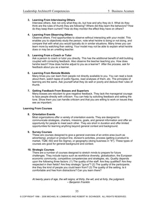 Leadership Architect® Competencies 5 Business Acumen
3. Learning From Interviewing Others
Interview others. Ask not only what they do, but how and why they do it. What do they
think are the rules of thumb they are following? Where did they learn the behaviors? How
do they keep them current? How do they monitor the effect they have on others?
4. Learning From Observing Others
Observe others. Find opportunities to observe without interacting with your model. This
enables you to objectively study the person, note what he/she is doing or not doing, and
compare that with what you would typically do in similar situations. Many times you can
learn more by watching than asking. Your model may not be able to explain what he/she
does or may be an unwilling teacher.
5. Learning From a Coach or Tutor
Ask a person to coach or tutor you directly. This has the additional benefit of skill building
coupled with correcting feedback. Also observe the teacher teaching you. How does
he/she teach? How does he/she adjust to you as a learner? After the process, ask for
feedback about you as a learner.
6. Learning From Remote Models
Many times you can learn from people not directly available to you. You can read a book
about them, watch tapes of public figures, read analyses of them, etc. The principles of
learning are the same. Ask yourself what they do well or poorly and deduce their rules of
thumb.
7. Getting Feedback From Bosses and Superiors
Many bosses are reluctant to give negative feedback. They lack the managerial courage
to face people directly with criticism. You can help by soliciting feedback and setting the
tone. Show them you can handle criticism and that you are willing to work on issues they
see as important.
Learning From Courses
8. Orientation Events
Most organizations offer a variety of orientation events. They are designed to
communicate strategies, charters, missions, goals, and general information and offer an
opportunity for people to meet each other. They are short in duration and offer limited
opportunities for learning anything beyond general context and background.
9. Survey Courses
These are courses designed to give a general overview of an entire area (such as
advertising), product or product line, division's activities, process (getting a product to
market, TQM, ISO and Six Sigma), or geography (doing business in "X"). These types of
courses are good for general background and context.
10. Strategic Courses
There are a number of courses designed to stretch minds to prepare for future
challenges. They include topics such as workforce diversity, globalization, the European
economic community, competitive competencies and strategies, etc. Quality depends
upon the following three factors: (1) The quality of the staff. Are they qualified? Are they
respected in their fields? Are they strategic "gurus"? (2) The quality of the participants.
Are they the kind of people you could learn from? (3) The quality of the setting. Is it
comfortable and free from distractions? Can you learn there?
At twenty years of age, the will reigns; at thirty, the wit; and at forty, the judgment.
– Benjamin Franklin
55
© COPYRIGHT 1996 - 2006 MICHAEL M. LOMBARDO AND ROBERT W. EICHINGER. ALL RIGHTS RESERVED.
 