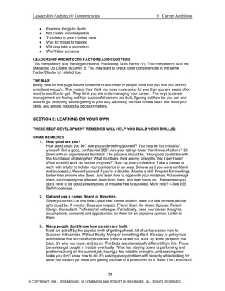 Leadership Architect® Competencies 6 Career Ambition
• Examine things to death
• Not career knowledgeable
• Too deep in your comfort zone
• Wait for things to happen
• Will only take a promotion
• Won't take a chance
LEADERSHIP ARCHITECT® FACTORS AND CLUSTERS
This competency is in the Organizational Positioning Skills Factor (V). This competency is in the
Managing Up Cluster (M) with: 8. You may want to check other competencies in the same
Factor/Cluster for related tips.
THE MAP
Being here on this page means someone or a number of people have told you that you are not
ambitious enough. That means they think you have more going for you than you are aware of or
want to sacrifice to get. They think you are undermanaging your career. The keys to career
management are finding out how successful careers are built, figuring out how far you can and
want to go, analyzing what's getting in your way, exposing yourself to new tasks that build your
skills, and getting noticed by decision makers.
SECTION 2: LEARNING ON YOUR OWN
THESE SELF-DEVELOPMENT REMEDIES WILL HELP YOU BUILD YOUR SKILL(S)
SOME REMEDIES
1. How good are you?
How good could you be? Are you underselling yourself? You may be too critical of
yourself. Get a good, confidential 360°. Are your ratings lower than those of others? Sit
down with an experienced facilitator. The process should be, “How good could I be with
this foundation of strengths? What do others think are my strengths that I don’t see?
What should I work on next to progress?” Build up your confidence. Take a course or
work with a tutor to bolster your confidence in an area. Behave as if you were confident
and successful. Reward yourself if you’re a doubter. Master a skill. Prepare for meetings
better than anyone else does. And learn how to cope with your mistakes. Acknowledge
them, inform everyone affected, learn from them, and then move on. Remember you
don’t have to be good at everything or mistake free to succeed. More help? – See #55
Self-Knowledge.
2. Get and use a career Board of Directors.
Since you're not—at this time—your best career advisor, seek out one or more people
who could be. A mentor. Boss you respect. Friend down the street. Spouse. Parent.
Clergy. Consultant. Professional colleague. Periodically, pass your career thoughts,
assumptions, concerns and opportunities by them for an objective opinion. Listen to
them.
3. Many people don't know how careers are built.
Most are put off by the popular myth of getting ahead. All of us have seen How to
Succeed in Business Without Really Trying or something like it. It's easy to get cynical
and believe that successful people are political or sell out, suck up, knife people in the
back, it's who you know, and so on. The facts are dramatically different from this. Those
behaviors get people in trouble eventually. What has staying power is performing and
problem solving on the current job, having a few notable strengths, and seeking new
tasks you don't know how to do. It's solving every problem with tenacity while looking for
what you haven't yet done and getting yourself in a position to do it. Read The Lessons of
58
© COPYRIGHT 1996 - 2006 MICHAEL M. LOMBARDO AND ROBERT W. EICHINGER. ALL RIGHTS RESERVED.
 