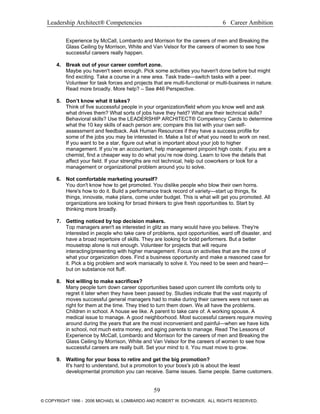 Leadership Architect® Competencies 6 Career Ambition
Experience by McCall, Lombardo and Morrison for the careers of men and Breaking the
Glass Ceiling by Morrison, White and Van Velsor for the careers of women to see how
successful careers really happen.
4. Break out of your career comfort zone.
Maybe you haven't seen enough. Pick some activities you haven't done before but might
find exciting. Take a course in a new area. Task trade—switch tasks with a peer.
Volunteer for task forces and projects that are multi-functional or multi-business in nature.
Read more broadly. More help? – See #46 Perspective.
5. Don’t know what it takes?
Think of five successful people in your organization/field whom you know well and ask
what drives them? What sorts of jobs have they held? What are their technical skills?
Behavioral skills? Use the LEADERSHIP ARCHITECT® Competency Cards to determine
what the 10 key skills of each person are; compare this list with your own self-
assessment and feedback. Ask Human Resources if they have a success profile for
some of the jobs you may be interested in. Make a list of what you need to work on next.
If you want to be a star, figure out what is important about your job to higher
management. If you’re an accountant, help management pinpoint high costs; if you are a
chemist, find a cheaper way to do what you’re now doing. Learn to love the details that
affect your field. If your strengths are not technical, help out coworkers or look for a
management or organizational problem around you to solve.
6. Not comfortable marketing yourself?
You don't know how to get promoted. You dislike people who blow their own horns.
Here's how to do it. Build a performance track record of variety—start up things, fix
things, innovate, make plans, come under budget. This is what will get you promoted. All
organizations are looking for broad thinkers to give fresh opportunities to. Start by
thinking more broadly.
7. Getting noticed by top decision makers.
Top managers aren't as interested in glitz as many would have you believe. They're
interested in people who take care of problems, spot opportunities, ward off disaster, and
have a broad repertoire of skills. They are looking for bold performers. But a better
mousetrap alone is not enough. Volunteer for projects that will require
interacting/presenting with higher management. Focus on activities that are the core of
what your organization does. Find a business opportunity and make a reasoned case for
it. Pick a big problem and work maniacally to solve it. You need to be seen and heard—
but on substance not fluff.
8. Not willing to make sacrifices?
Many people turn down career opportunities based upon current life comforts only to
regret it later when they have been passed by. Studies indicate that the vast majority of
moves successful general managers had to make during their careers were not seen as
right for them at the time. They tried to turn them down. We all have the problems.
Children in school. A house we like. A parent to take care of. A working spouse. A
medical issue to manage. A good neighborhood. Most successful careers require moving
around during the years that are the most inconvenient and painful—when we have kids
in school, not much extra money, and aging parents to manage. Read The Lessons of
Experience by McCall, Lombardo and Morrison for the careers of men and Breaking the
Glass Ceiling by Morrison, White and Van Velsor for the careers of women to see how
successful careers are really built. Set your mind to it. You must move to grow.
9. Waiting for your boss to retire and get the big promotion?
It's hard to understand, but a promotion to your boss's job is about the least
developmental promotion you can receive. Same issues. Same people. Same customers.
59
© COPYRIGHT 1996 - 2006 MICHAEL M. LOMBARDO AND ROBERT W. EICHINGER. ALL RIGHTS RESERVED.
 