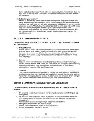 Leadership Architect® Competencies 6 Career Ambition
Same products and services. Variety is the key to career building. Take laterals. Bury the
ego. Work for the long term. Turn down a straight line promotion and ask for a like level
job elsewhere.
10. Following your passion?
Most of us make a very human error in career management. We pursue what we most
like to do. Our parents and counselors told us to find something you like and that makes
you happy, get really good at it, join a big company who will take care of you and provide
you a nice pension. While that may have been good advice in the past, it doesn't fit today
very well. Lifelong employment is dead. Layoffs. Virtual corporations. Chaos.
Employability is the new term and concept. You have to be good at a lot of things. You
will change organizations several times. You will have to move around to where the
opportunities are.
SECTION 3: LEARNING FROM FEEDBACK
THESE SOURCES WOULD GIVE YOU THE MOST ACCURATE AND DETAILED FEEDBACK
ON YOUR SKILL(S)
1. Natural Mentors
Natural mentors have a special relationship with you and are interested in your success
and your future. Since they are usually not in your direct chain of command, you can
have more open, relaxed, and fruitful discussions about yourself and your career
prospects. They can be a very important source for candid or critical feedback others
may not give you.
2. Spouse
Spouses can be powerful sources of feedback on such things as interpersonal style,
values, balance between work, career, and personal life, etc. Many participants attending
development programs share their feedback with their spouses for value-adding
confirmation or context and for specific examples.
3. Yourself
You are an important source of feedback on yourself. But some caution is appropriate. If
you have not received much feedback, you may be less accurate than the other sources.
We all have blind spots, defense shields, ideal self-views, and fantasies. Before acting on
your own self-views, get outside confirmation from other appropriate sources.
SECTION 4: LEARNING FROM DEVELOP-IN-PLACE ASSIGNMENTS
THESE PART-TIME DEVELOP-IN-PLACE ASSIGNMENTS WILL HELP YOU BUILD YOUR
SKILL(S)
• Do a study of successful executives in your organization, and report the findings to top
management.
• Do a study of failed executives in your organization, including interviewing people still
with the organization who knew or worked with them, and report the findings to top
management.
• Volunteer to fill an open management job temporarily until it's filled.
• Manage the outplacement of a group of people.
• Write a speech for someone higher up in the organization.
• Launch a new product, service, or process.
60
© COPYRIGHT 1996 - 2006 MICHAEL M. LOMBARDO AND ROBERT W. EICHINGER. ALL RIGHTS RESERVED.
 