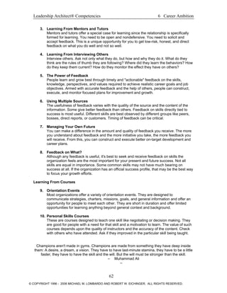 Leadership Architect® Competencies 6 Career Ambition
3. Learning From Mentors and Tutors
Mentors and tutors offer a special case for learning since the relationship is specifically
formed for learning. You need to be open and nondefensive. You need to solicit and
accept feedback. This is a unique opportunity for you to get low-risk, honest, and direct
feedback on what you do well and not so well.
4. Learning From Interviewing Others
Interview others. Ask not only what they do, but how and why they do it. What do they
think are the rules of thumb they are following? Where did they learn the behaviors? How
do they keep them current? How do they monitor the effect they have on others?
5. The Power of Feedback
People learn and grow best through timely and "actionable" feedback on the skills,
knowledge, perspectives, and values required to achieve realistic career goals and job
objectives. Armed with accurate feedback and the help of others, people can construct,
execute, and monitor focused plans for improvement and growth.
6. Using Multiple Sources
The usefulness of feedback varies with the quality of the source and the content of the
information. Some give better feedback than others. Feedback on skills directly tied to
success is most useful. Different skills are best observed by different groups like peers,
bosses, direct reports, or customers. Timing of feedback can be critical.
7. Managing Your Own Future
You can make a difference in the amount and quality of feedback you receive. The more
you understand about feedback and the more initiative you take, the more feedback you
will receive. From this, you can construct and execute better on-target development and
career plans.
8. Feedback on What?
Although any feedback is useful, it's best to seek and receive feedback on skills the
organization feels are the most important for your present and future success. Not all
skills are equal in importance. Some common skills may not have much bearing on
success at all. If the organization has an official success profile, that may be the best way
to focus your growth efforts.
Learning From Courses
9. Orientation Events
Most organizations offer a variety of orientation events. They are designed to
communicate strategies, charters, missions, goals, and general information and offer an
opportunity for people to meet each other. They are short in duration and offer limited
opportunities for learning anything beyond general context and background.
10. Personal Skills Courses
These are courses designed to teach one skill like negotiating or decision making. They
are good for people with a need for that skill and a motivation to learn. The value of such
courses depends upon the quality of instructors and the accuracy of the content. Check
with others who have attended. Ask if they improved in the particular skill being taught.
Champions aren't made in gyms. Champions are made from something they have deep inside
them: A desire, a dream, a vision. They have to have last-minute stamina, they have to be a little
faster, they have to have the skill and the will. But the will must be stronger than the skill.
– Muhammad Ali
–
62
© COPYRIGHT 1996 - 2006 MICHAEL M. LOMBARDO AND ROBERT W. EICHINGER. ALL RIGHTS RESERVED.
 