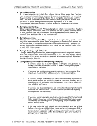 2/24/2007Leadership Architect® Competencies 7 Caring About Direct Reports
4. Caring is accepting.
Try to listen without judging initially. Turn off your "I agree; I don't agree" filter. You don't
have to agree with it; just listen to understand. Assume when people tell you something
they are looking for understanding; indicate that by being able to summarize what they
said. Don't offer advice or solutions unless it's obvious the person wants to know what
you would do. While offering instant solutions is a good thing to do in many
circumstances, it's chilling where the goal is to get people to talk to you more freely.
5. Caring is understanding.
Study the people you work with. Without judging them, collect evidence on how they think
and what they do. What drives them to do what they do? Try to predict what they will do
in given situations. Use this to understand how to relate to them. What are their hot
buttons? What would they like for you to care about?
6. Caring is wondering.
Show you care what they think. Many people don't ask enough curiosity questions when
they are in their work mode. There are too many probing or informational questions and
not enough "what if," "what are you learning," "what would you change," questions. In
studies, statements outweighed questions eight to one and few questions invited others
to really think things through.
7. Caring is treating people differently.
Caring is not treating people equally, it's treating people equitably. People are different.
They have different needs. They respond differently to you. They have different dreams
and concerns. Each person is unique and feels best when treated uniquely. More help? –
See #21 Managing Diversity.
8. Caring is being concerned without becoming a therapist:
• If someone brings you all his/her problems on a regular basis, pick one you
think you can help with and ask him/her to seek counseling or employee
assistance for the others.
• If someone is a rambler and repeats things, interrupt but summarize. This
signals you heard him/her, but keeps him/her from consuming time.
• If someone is angry, let him/her vent without saying anything other than you
know he/she is upset. It’s hard for most people to continue very long with no
encouragement or resistance. If he/she keeps on, invite him/her to talk with
you outside of work hours.
• If someone is a chronic complainer, ask him/her to write down problems and
solutions, and then discuss it. This turns down the volume while hopefully
moving him/her off complaining.
• If someone wants to complain about someone else, ask if he/she has talked
to the person. Encourage him/her to do so. If that doesn’t work, summarize
what he/she said without agreeing or disagreeing, which will add still more
time to the discussion.
• If you have to criticize, avoid shoulds and rigid statements. Your role is to be
helpful—the notion should be to help the person be more successful. Pick a
good moment; focus on helping the person improve, not on making sure all
your recommendations are written down and acted upon. Draw a picture of
how the person will benefit.
66
© COPYRIGHT 1996 - 2006 MICHAEL M. LOMBARDO AND ROBERT W. EICHINGER. ALL RIGHTS RESERVED.
 
