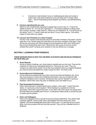 2/24/2007Leadership Architect® Competencies 7 Caring About Direct Reports
• If someone is demotivated, focus on challenging job tasks and variety in
his/her work. Ask what excitement on the job looks like to him/her. More
help? – See #19 Developing Direct Reports and Others, and #36 Motivating
Others.
9. Caring is signaling that you care.
Watch out for unintentionally signaling to people that you don't care. A—"I leave the
details to others"; B—"I'm not very organized"; C –"I've always believed in taking action
then sorting it out later"; might mean A—"What I do isn't important"; B—"I'm left to pick up
the pieces"; and C—"I have to deal with the havoc" to your direct reports. Think about
impact on them when you speak.
10. List your last 10 bosses on a piece of paper.
Put five in the "he/she cared the least about me and other members of the team" and the
other five in the "he/she cared the most about me and other members of the team." How
did the low care group act? What did they do that showed they didn't care? What didn't
they do that showed they didn't care? What did the other group do and not do that
showed they cared? Compare your analysis to how you behave as a manager.
SECTION 3: LEARNING FROM FEEDBACK
THESE SOURCES WOULD GIVE YOU THE MOST ACCURATE AND DETAILED FEEDBACK
ON YOUR SKILL(S)
1. Direct Reports
Across a variety of settings, your direct reports probably see you the most. They are the
recipients of most of your managerial behaviors. They know your work. They can
compare you with former bosses. Since they may hesitate to give you negative feedback,
you have to set the atmosphere to make it easier for them. You have to ask.
2. Human Resource Professionals
Human Resource professionals have both a formal and informal feedback role. Since
they have access to unique and confidential information, they can provide the right
context for feedback you've received. Sometimes they may be "directed" to give you
feedback. Other times, they may pass on feedback just to be helpful to you.
3. Past Associates/Constituencies
When confronted with a present performance problem, some claim, "I wasn't like that
before; it must be the current situation." When feedback is available from former
associates, about 50% support that claim. In the other half of the cases, the people were
like that before and probably didn't know it. It sometimes makes sense to access the past
to clearly see the present.
4. Peers and Colleagues
Peers and colleagues have a special social and working relationship. They attend staff
meetings together, share private views, get feedback from the same boss, travel
together, and are knowledgeable about each other's work. You perhaps let your guard
down more around peers and act more like yourself. They can be a valuable source of
feedback.
67
© COPYRIGHT 1996 - 2006 MICHAEL M. LOMBARDO AND ROBERT W. EICHINGER. ALL RIGHTS RESERVED.
 