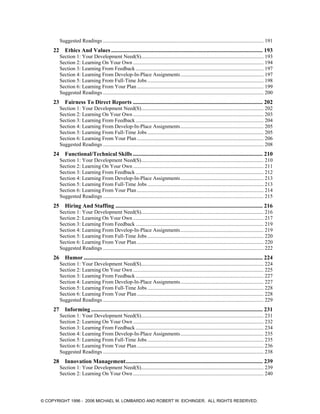 Suggested Readings .......................................................................................................................... 191
22 Ethics And Values ......................................................................................................... 193
Section 1: Your Development Need(S)............................................................................................. 193
Section 2: Learning On Your Own ................................................................................................... 194
Section 3: Learning From Feedback ................................................................................................. 197
Section 4: Learning From Develop-In-Place Assignments............................................................... 197
Section 5: Learning From Full-Time Jobs ........................................................................................ 198
Section 6: Learning From Your Plan ................................................................................................ 199
Suggested Readings .......................................................................................................................... 200
23 Fairness To Direct Reports .......................................................................................... 202
Section 1: Your Development Need(S)............................................................................................. 202
Section 2: Learning On Your Own ................................................................................................... 203
Section 3: Learning From Feedback ................................................................................................. 204
Section 4: Learning From Develop-In-Place Assignments............................................................... 205
Section 5: Learning From Full-Time Jobs ........................................................................................ 205
Section 6: Learning From Your Plan ................................................................................................ 206
Suggested Readings .......................................................................................................................... 208
24 Functional/Technical Skills .......................................................................................... 210
Section 1: Your Development Need(S)............................................................................................. 210
Section 2: Learning On Your Own ................................................................................................... 211
Section 3: Learning From Feedback ................................................................................................. 212
Section 4: Learning From Develop-In-Place Assignments............................................................... 213
Section 5: Learning From Full-Time Jobs ........................................................................................ 213
Section 6: Learning From Your Plan ................................................................................................ 214
Suggested Readings .......................................................................................................................... 215
25 Hiring And Staffing ...................................................................................................... 216
Section 1: Your Development Need(S)............................................................................................. 216
Section 2: Learning On Your Own ................................................................................................... 217
Section 3: Learning From Feedback ................................................................................................. 219
Section 4: Learning From Develop-In-Place Assignments............................................................... 219
Section 5: Learning From Full-Time Jobs ........................................................................................ 220
Section 6: Learning From Your Plan ................................................................................................ 220
Suggested Readings .......................................................................................................................... 222
26 Humor ............................................................................................................................ 224
Section 1: Your Development Need(S)............................................................................................. 224
Section 2: Learning On Your Own ................................................................................................... 225
Section 3: Learning From Feedback ................................................................................................. 227
Section 4: Learning From Develop-In-Place Assignments............................................................... 227
Section 5: Learning From Full-Time Jobs ........................................................................................ 228
Section 6: Learning From Your Plan ................................................................................................ 228
Suggested Readings .......................................................................................................................... 229
27 Informing....................................................................................................................... 231
Section 1: Your Development Need(S)............................................................................................. 231
Section 2: Learning On Your Own ................................................................................................... 232
Section 3: Learning From Feedback ................................................................................................. 234
Section 4: Learning From Develop-In-Place Assignments............................................................... 235
Section 5: Learning From Full-Time Jobs ........................................................................................ 235
Section 6: Learning From Your Plan ................................................................................................ 236
Suggested Readings .......................................................................................................................... 238
28 Innovation Management............................................................................................... 239
Section 1: Your Development Need(S)............................................................................................. 239
Section 2: Learning On Your Own ................................................................................................... 240
© COPYRIGHT 1996 - 2006 MICHAEL M. LOMBARDO AND ROBERT W. EICHINGER. ALL RIGHTS RESERVED.
 