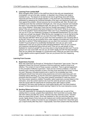 2/24/2007Leadership Architect® Competencies 7 Caring About Direct Reports
8. Learning From Limited Staff
Most managers either inherit or hire staff from time to time who are inexperienced,
incompetent, not up to the task, resistant, or dispirited. Any of these may create a
hardship for you. The lessons to be learned are how to get things done with limited
resources and how to fix the people situation. In the short term, this hardship is best
addressed by assessing the combined strengths of the team and deploying the best you
have against the problem. Almost everyone can do something well. Also, the team can
contribute more than the combined individuals can. How can you empower and motivate
the team? If you hired the troublesome staff, why did you err? What can you learn from
your hiring mistakes? What wasn't there that you thought was present? What led you
astray? How can you prevent that same hiring error in the future? What do you need to
do to fix the situation? Quick development? Start over? If you inherited the problem, how
can you fix it? Can you implement a program of accelerated development? Do you have
to start over and get new people? What did the prior manager do or not do that led to this
situation in the first place? What can you learn from that? What will you do differently?
How does the staff feel? What can you learn from their frustrations over not being able to
do the job? How can you be a positive force under negative circumstances? How can you
rally them to perform? What lasting lessons can you learn from someone in distress and
trouble? If you're going to try accelerated development, how can you get a quick
assessment? How can you give the staff motivating feedback? How can you construct
and implement development plans that will work? How can you get people on-line
feedback for maximum growth? Do you know when to stop trying and start over? If you're
going to turn over some staff, how can you do it both rapidly and with the least damage?
How can you deliver the message in a constructive way? What can you learn from having
to take negative actions against people? How can you prevent this from happening
again?
Learning From Courses
9. Supervisory Courses
Most new supervisors go through an "Introduction to Supervision" type course. They are
designed to teach the common practices a first-line supervisor needs to know to be
effective. The content of most of those courses is standard. There is general agreement
on the principles of effective supervision. There are two common problems: (1) Do the
students have a strong motivation to learn? Do they know what they don't know? Is there
any pain? Because motivated students with a need for the knowledge learn best,
participants should have had some trying experiences and some supervisory pain and
hardships before attending. (2) Are the instructors experienced supervisors? Have they
practiced what they preach? Can they share powerful anecdotes to make key points?
Can they answer questions credibly? If possible, select supervisory courses based on the
instructors, since the content seems to be much the same for all such courses. Lastly,
does the course offer the opportunity for practicing each skill? Does it contain
simulations? Are there case studies you could easily identify with? Are there breakout
groups? Is there opportunity for action learning? Search for the most interactive course.
10. Sending Others to Courses
If you are responsible for managing the development of others and, as part of that,
sending them to courses, prepare them beforehand. Don't send them as tourists. Meet
with them before and after the course. Tell them why they need this course. Tell them
what you expect them to learn. Give them feedback on why you think they need the
course. Agree ahead of time how you will measure and monitor learning after they return.
If possible, offer a variety of courses for your employees to choose from. Have them give
you a report shortly after they return. If appropriate, have them present what they learned
70
© COPYRIGHT 1996 - 2006 MICHAEL M. LOMBARDO AND ROBERT W. EICHINGER. ALL RIGHTS RESERVED.
 