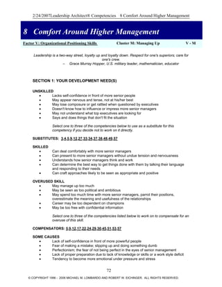 2/24/2007Leadership Architect® Competencies 8 Comfort Around Higher Management
8 Comfort Around Higher Management
Factor V: Organizational Positioning Skills Cluster M: Managing Up V - M
8 Comfort Around Higher Management
Leadership is a two-way street, loyalty up and loyalty down. Respect for one's superiors; care for
one's crew.
– Grace Murray Hopper, U.S. military leader, mathematician, educator
SECTION 1: YOUR DEVELOPMENT NEED(S)
UNSKILLED
• Lacks self-confidence in front of more senior people
• May appear nervous and tense, not at his/her best
• May lose composure or get rattled when questioned by executives
• Doesn't know how to influence or impress more senior managers
• May not understand what top executives are looking for
• Says and does things that don't fit the situation
Select one to three of the competencies below to use as a substitute for this
competency if you decide not to work on it directly.
SUBSTITUTES: 3,4,5,9,12,27,33,34,37,38,48,49,57
SKILLED
• Can deal comfortably with more senior managers
• Can present to more senior managers without undue tension and nervousness
• Understands how senior managers think and work
• Can determine the best way to get things done with them by talking their language
and responding to their needs
• Can craft approaches likely to be seen as appropriate and positive
OVERUSED SKILL
• May manage up too much
• May be seen as too political and ambitious
• May spend too much time with more senior managers, parrot their positions,
overestimate the meaning and usefulness of the relationships
• Career may be too dependent on champions
• May be too free with confidential information
Select one to three of the competencies listed below to work on to compensate for an
overuse of this skill.
COMPENSATORS: 5,9,12,17,22,24,29,30,45,51,53,57
SOME CAUSES
• Lack of self-confidence in front of more powerful people
• Fear of making a mistake; slipping up and doing something dumb
• Perfectionism; the fear of not being perfect in the eyes of senior management
• Lack of proper preparation due to lack of knowledge or skills or a work style deficit
• Tendency to become more emotional under pressure and stress
72
© COPYRIGHT 1996 - 2006 MICHAEL M. LOMBARDO AND ROBERT W. EICHINGER. ALL RIGHTS RESERVED.
 