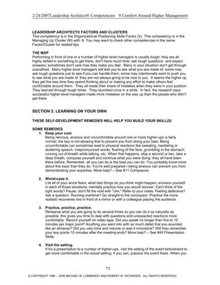 2/24/2007Leadership Architect® Competencies 8 Comfort Around Higher Management
LEADERSHIP ARCHITECT® FACTORS AND CLUSTERS
This competency is in the Organizational Positioning Skills Factor (V). This competency is in the
Managing Up Cluster (M) with: 6. You may want to check other competencies in the same
Factor/Cluster for related tips.
THE MAP
Performing in front of one or a number of higher level managers is usually tough; they are all
highly skilled in something to get there; don't have much time; ask tough questions and expect
answers; sometimes don't care how they make you feel. Many in your situation don't get through
unscathed. Many higher level managers will test you to see what you are made of; some may
ask tough questions just to see if you can handle them; some may intentionally want to push you
to see what you are made of; they are not always going to be nice to you. It seems the higher up
they get the less time they spend thinking about or making any effort to make others feel
comfortable around them. They all made their share of mistakes when they were in your position.
They learned through tough times. They stumbled once in a while. In fact, the research says
successful higher level managers made more mistakes on the way up than the people who didn't
get there.
SECTION 2: LEARNING ON YOUR OWN
THESE SELF-DEVELOPMENT REMEDIES WILL HELP YOU BUILD YOUR SKILL(S)
SOME REMEDIES
1. Keep your cool.
Being nervous, anxious and uncomfortable around one or more higher-ups is fairly
normal; the key is not allowing that to prevent you from doing your best. Being
uncomfortable can sometimes lead to physical reactions like sweating, hesitating or
stuttering speech, mispronounced words, flushing of the face, grumbling in the stomach,
running out of breath while talking, etc. When that happens, stop a second or two, take a
deep breath, compose yourself and continue what you were doing; they all have been
there before. Remember, all you can do is the best you can do. You probably know more
about this topic than they do. You're well prepared—being anxious can prevent you from
demonstrating your expertise. More help? – See #11 Composure.
2. Worst-case it.
List all of your worst fears; what bad things do you think might happen; envision yourself
in each of those situations; mentally practice how you would recover. Can't think of the
right words? Pause, don't fill the void with "uhs." Refer to your notes. Feeling defensive?
Ask a question. Running overtime? Go straight to the conclusion. Practice the more
realistic recoveries live in front of a mirror or with a colleague playing the audience.
3. Practice, practice, practice.
Rehearse what you are going to do several times so you can do it as naturally as
possible; this gives you time to deal with questions and unexpected reactions more
comfortably. Record yourself on video tape. Did you speak no longer than five to 10
minutes per major point? Anything you went into with so much detail that you sounded
like an almanac? Did you vary tone and volume or was it monotone? Will they remember
your key points 15 minutes after the meeting ends? More help? – See #49 Presentation
Skills.
4. Visit the setting.
If it's a presentation to a number of higher-ups, visit the setting of the event beforehand to
get more comfortable in the actual setting; if you can, practice the event there. When you
73
© COPYRIGHT 1996 - 2006 MICHAEL M. LOMBARDO AND ROBERT W. EICHINGER. ALL RIGHTS RESERVED.
 