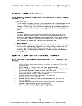2/24/2007Leadership Architect® Competencies 8 Comfort Around Higher Management
SECTION 3: LEARNING FROM FEEDBACK
THESE SOURCES WOULD GIVE YOU THE MOST ACCURATE AND DETAILED FEEDBACK
ON YOUR SKILL(S)
1. Boss's Boss(es)
From a process standpoint, your boss's boss probably has the most influence and control
over your progress. He/she has a broader perspective, has more access to data, and
stands at the center of decisions about you. To know what he/she thinks, without having
to violate the canons of corporate due process to get that information, would be quite
useful.
2. Direct Boss
Your direct boss has important information about you, your performance, and your
prospects. The challenge is to get this information. There are formal processes (e.g.,
performance appraisals). There are day-to-day opportunities. To help, signal your boss
that you want and can handle direct and timely feedback. Many bosses have trouble
giving feedback, so you will have to work at it over a period of time.
3. Natural Mentors
Natural mentors have a special relationship with you and are interested in your success
and your future. Since they are usually not in your direct chain of command, you can
have more open, relaxed, and fruitful discussions about yourself and your career
prospects. They can be a very important source for candid or critical feedback others
may not give you.
SECTION 4: LEARNING FROM DEVELOP-IN-PLACE ASSIGNMENTS
THESE PART-TIME DEVELOP-IN-PLACE ASSIGNMENTS WILL HELP YOU BUILD YOUR
SKILL(S)
• Integrate diverse systems, processes, or procedures across decentralized and/or
dispersed units.
• Plan a new site for a building (plant, field office, headquarters, etc.).
• Represent to higher management the concerns of a group of nonexempt, clerical, or
administrative employees to seek resolution of a difficult issue.
• Write a proposal for a new policy, process, mission, charter, product, service, or
system, and present and sell it to top management.
• Relaunch an existing product or service that's not doing well.
• Serve on a junior or shadow board.
• Manage an ad hoc, temporary group of people involved in tackling a fix-it or
turnaround project.
• Prepare and present a proposal of some consequence to top management.
• Manage a group through a significant business crisis.
• Write a speech for someone higher up in the organization.
75
© COPYRIGHT 1996 - 2006 MICHAEL M. LOMBARDO AND ROBERT W. EICHINGER. ALL RIGHTS RESERVED.
 