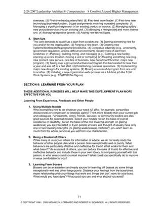 2/24/2007Leadership Architect® Competencies 8 Comfort Around Higher Management
overseas. (5) First-time headquarters/field. (6) First-time team leader. (7) First-time new
technology/business/function. Scope assignments involving increased complexity: (1)
Managing a significant expansion of an existing product or service. (2) Managing adding
new products/services into an existing unit. (3) Managing a reorganized and more diverse
unit. (4) Managing explosive growth. (5) Adding new technologies.
5. Start-Ups
The core demands to qualify as a start from scratch are: (1) Starting something new for
you and/or for the organization. (2) Forging a new team. (3) Creating new
systems/facilities/staffs/programs/procedures. (4) Contextual adversity (e.g., uncertainty,
government regulation, unions, difficult environment). Seven types of start from
scratches: (1) Planning, building, hiring, and managing (e.g., building a new facility,
opening up a new location, moving a unit or company). (2) Heading something new (e.g.,
new product, new service, new line of business, new department/function, major new
program). (3) Taking over a group/product/service/program that had existed for less than
a year and was off to a fast start. (4) Establishing overseas operations. (5) Implementing
major new designs for existing systems. (6) Moving a successful program from one unit
to another. (7) Installing a new organization-wide process as a full-time job like Total
Work Systems (e.g., TQM/ISO/Six Sigma).
SECTION 6: LEARNING FROM YOUR PLAN
THESE ADDITIONAL REMEDIES WILL HELP MAKE THIS DEVELOPMENT PLAN MORE
EFFECTIVE FOR YOU
Learning From Experience, Feedback and Other People
1. Using Multiple Models
Who exemplifies how to do whatever your need is? Who, for example, personifies
decisiveness or compassion or strategic agility? Think more broadly than your current job
and colleagues. For example, clergy, friends, spouses, or community leaders are also
good sources for potential models. Select your models not on the basis of overall
excellence or likeability, but on the basis of the one towering strength (or glaring
weakness) you are interested in. Even people who are well thought of usually have only
one or two towering strengths (or glaring weaknesses). Ordinarily, you won't learn as
much from the whole person as you will from one characteristic.
2. Being a Student of Others
While many of us rely on others for information or advice, we do not really study the
behavior of other people. Ask what a person does exceptionally well or poorly. What
behaviors are particularly effective and ineffective for them? What works for them and
what doesn't? As a student of others, you can deduce the rules of thumb for effective and
ineffective behavior and include those in your own library. In comparing yourself with this
person, in what areas could you most improve? What could you specifically do to improve
in ways comfortable for you?
3. Learning From Bosses
Bosses can be an excellent and ready source for learning. All bosses do some things
exceptionally well and other things poorly. Distance your feelings from the boss/direct
report relationship and study things that work and things that don't work for your boss.
What would you have done? What could you use and what should you avoid?
77
© COPYRIGHT 1996 - 2006 MICHAEL M. LOMBARDO AND ROBERT W. EICHINGER. ALL RIGHTS RESERVED.
 