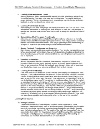 2/24/2007Leadership Architect® Competencies 8 Comfort Around Higher Management
4. Learning From Mentors and Tutors
Mentors and tutors offer a special case for learning since the relationship is specifically
formed for learning. You need to be open and nondefensive. You need to solicit and
accept feedback. This is a unique opportunity for you to get low-risk, honest, and direct
feedback on what you do well and not so well.
5. Learning From Remote Models
Many times you can learn from people not directly available to you. You can read a book
about them, watch tapes of public figures, read analyses of them, etc. The principles of
learning are the same. Ask yourself what they do well or poorly and deduce their rules of
thumb.
6. Consolidating What You Learn From People
After using any source and/or method of learning from others, write down or mentally
note the new rules of thumb and the principles involved. How will you remind yourself of
the new behaviors in similar situations? How will you prevent yourself from reacting on
"autopilot"? How could you share what you have learned from others?
7. Getting Feedback From Bosses and Superiors
Many bosses are reluctant to give negative feedback. They lack the managerial courage
to face people directly with criticism. You can help by soliciting feedback and setting the
tone. Show them you can handle criticism and that you are willing to work on issues they
see as important.
8. Openness to Feedback
Nothing discourages feedback more than defensiveness, resistance, irritation, and
excuses. People don't like giving feedback anyway, and much less to those who don't
listen or are unreceptive. To help the feedback giver, be open, listen, ask for examples
and details, take notes, keep a journal, and thank them for their interest.
9. Learning From Bad Bosses
First, what does he/she do so well to make him/her your boss? (Even bad bosses have
strengths.) Then, ask what makes this boss bad for you. Is it his/her behavior? Attitude?
Values? Philosophy? Practices? Style? What is the source of the conflict? Why do you
react as you do? Do others react the same? How are you part of the problem? What do
you do that triggers your boss? If you wanted to, could you reduce the conflict or make it
go away by changing something you do? Is there someone around you who doesn't react
like you? How are they different? What can you learn from them? What is your emotional
reaction to this boss? Why do you react like that? What can you do to cope with these
feelings? Can you avoid reacting out of anger and frustration? Can you find something
positive about the situation? Can you use someone else as a buffer? Can you learn from
your emotions? What lasting lessons of managing others can you take away from this
experience? What won't you do as a manager? What will you do differently? How could
you teach these principles you've learned to others by the use of this example?
Learning From Courses
10. Strategic Courses
There are a number of courses designed to stretch minds to prepare for future
challenges. They include topics such as workforce diversity, globalization, the European
economic community, competitive competencies and strategies, etc. Quality depends
upon the following three factors: (1) The quality of the staff. Are they qualified? Are they
respected in their fields? Are they strategic "gurus"? (2) The quality of the participants.
Are they the kind of people you could learn from? (3) The quality of the setting. Is it
comfortable and free from distractions? Can you learn there?
78
© COPYRIGHT 1996 - 2006 MICHAEL M. LOMBARDO AND ROBERT W. EICHINGER. ALL RIGHTS RESERVED.
 