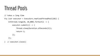 Thread Pools
// takes a long time
try (var executor = Executors.newFixedThreadPool(10)) {
IntStream.range(0, 10_000).forEach(i -> {
executor.submit(() -> {
Thread.sleep(Duration.ofSeconds(1));
return i;
});
});
} // executor.close()
 