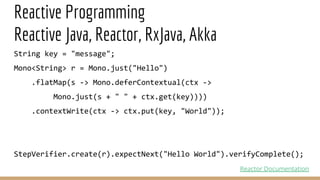 Reactive Programming
Reactive Java, Reactor, RxJava, Akka
String key = "message";
Mono<String> r = Mono.just("Hello")
.flatMap(s -> Mono.deferContextual(ctx ->
Mono.just(s + " " + ctx.get(key))))
.contextWrite(ctx -> ctx.put(key, "World"));
StepVerifier.create(r).expectNext("Hello World").verifyComplete();
Reactor Documentation
 