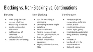 Blocking vs. Non-Blocking vs. Continuations
Blocking
● linear program-ﬂow
● execute what you
wrote, easy to reason
● blocks on intensive
operations
● ineﬃcient use of
resources
(utilized/blocked)
● classical Java Threading
Continuation
● ability to capture
computation so far and
continue later
● explicit continuations
(await, async, yield)
● implicit continuations (on
entry-points to blocking
ops)
● simpler API
● hard work is in the
implementation
● Kotlin, JS, Loom
Non-Blocking
● DSL for describing a
processing
● underlying reactive engine
● data ﬂow
● resource eﬃcient
● hard to reason, debug
unit-test, proﬁle, maintain
● large complex API
● diﬃcult to correlate
operations
● RxJava, Reactive Streams,
Akka
 