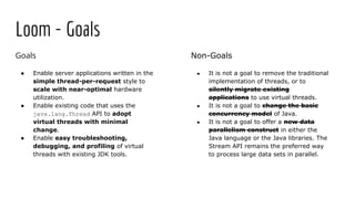 Goals
● Enable server applications written in the
simple thread-per-request style to
scale with near-optimal hardware
utilization.
● Enable existing code that uses the
java.lang.Thread API to adopt
virtual threads with minimal
change.
● Enable easy troubleshooting,
debugging, and profiling of virtual
threads with existing JDK tools.
Loom - Goals
Non-Goals
● It is not a goal to remove the traditional
implementation of threads, or to
silently migrate existing
applications to use virtual threads.
● It is not a goal to change the basic
concurrency model of Java.
● It is not a goal to offer a new data
parallelism construct in either the
Java language or the Java libraries. The
Stream API remains the preferred way
to process large data sets in parallel.
 
