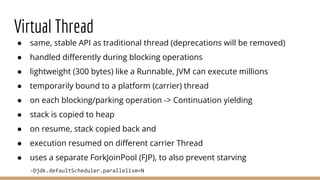 Virtual Thread
● same, stable API as traditional thread (deprecations will be removed)
● handled diﬀerently during blocking operations
● lightweight (300 bytes) like a Runnable, JVM can execute millions
● temporarily bound to a platform (carrier) thread
● on each blocking/parking operation -> Continuation yielding
● stack is copied to heap
● on resume, stack copied back and
● execution resumed on diﬀerent carrier Thread
● uses a separate ForkJoinPool (FJP), to also prevent starving
-Djdk.defaultScheduler.parallelism=N
 