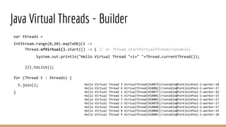 var threads =
IntStream.range(0,10).mapToObj(i ->
Thread.ofVirtual().start(() -> { // or Thread.startVirtualThread(runnable)
System.out.println("Hello Virtual Thread "+i+" "+Thread.currentThread());
})).toList();
for (Thread t : threads) {
t.join();
}
Java Virtual Threads - Builder
Hello Virtual Thread 3 VirtualThread[#10079]/runnable@ForkJoinPool-1-worker-18
Hello Virtual Thread 6 VirtualThread[#10082]/runnable@ForkJoinPool-1-worker-17
Hello Virtual Thread 1 VirtualThread[#10077]/runnable@ForkJoinPool-1-worker-16
Hello Virtual Thread 5 VirtualThread[#10081]/runnable@ForkJoinPool-1-worker-15
Hello Virtual Thread 7 VirtualThread[#10083]/runnable@ForkJoinPool-1-worker-17
Hello Virtual Thread 2 VirtualThread[#10078]/runnable@ForkJoinPool-1-worker-17
Hello Virtual Thread 4 VirtualThread[#10080]/runnable@ForkJoinPool-1-worker-17
Hello Virtual Thread 8 VirtualThread[#10084]/runnable@ForkJoinPool-1-worker-19
Hello Virtual Thread 9 VirtualThread[#10085]/runnable@ForkJoinPool-1-worker-18
 