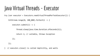 Java Virtual Threads - Executor
try (var executor = Executors.newVirtualThreadPerTaskExecutor()) {
IntStream.range(0, 100_000).forEach(i -> {
executor.submit(() -> {
Thread.sleep(java.time.Duration.ofSeconds(1));
return i; // callable, throws Exception
});
});
} // executor.close() is called implicitly, and waits
 