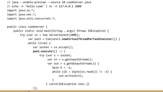 // java --enable-preview --source 20 LoomServer.java
// echo -n 'Hello Loom' | nc -n 127.0.0.1 2000
import java.io.*;
import java.net.*;
import java.util.concurrent.*;
public class LoomServer {
public static void main(String...args) throws IOException {
try (var ss = new ServerSocket(2000);
var pool = Executors.newVirtualThreadPerTaskExecutor()) {
while (true) {
var socket = ss.accept();
pool.execute(() -> {
try (var s = socket;
var in = s.getInputStream();
var out = s.getOutputStream()) {
byte b = -1;
while ((b = (byte)in.read()) != -1) {
out.write(b+1);
}
} catch(IOException ioe) {}
});
 