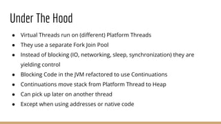 Under The Hood
● Virtual Threads run on (diﬀerent) Platform Threads
● They use a separate Fork Join Pool
● Instead of blocking (IO, networking, sleep, synchronization) they are
yielding control
● Blocking Code in the JVM refactored to use Continuations
● Continuations move stack from Platform Thread to Heap
● Can pick up later on another thread
● Except when using addresses or native code
 
