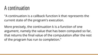 "A continuation is a callback function k that represents the
current state of the program's execution.
More precisely, the continuation k is a function of one
argument, namely the value that has been computed so far,
that returns the ﬁnal value of the computation after the rest
of the program has run to completion."
A continuation
 