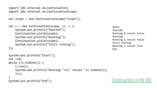 import jdk.internal.vm.Continuation;
import jdk.internal.vm.ContinuationScope;
var scope = new ContinuationScope("scope");
var c = new Continuation(scope, () -> {
System.out.println("Started");
Continuation.yield(scope);
System.out.println("Running");
Continuation.yield(scope);
System.out.println("Still running");
});
System.out.println("Start");
int i=0;
while (!c.isDone()) {
c.run();
System.out.println("Running "+i+" result "+c.isDone());
i++;
}
System.out.println("End"); Continuations in the JDK
Start
Started
Running 0 result false
Running
Running 1 result false
Still running
Running 2 result true
End
 