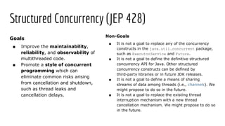 Structured Concurrency (JEP 428)
Goals
■ Improve the maintainability,
reliability, and observability of
multithreaded code.
■ Promote a style of concurrent
programming which can
eliminate common risks arising
from cancellation and shutdown,
such as thread leaks and
cancellation delays.
Non-Goals
■ It is not a goal to replace any of the concurrency
constructs in the java.util.concurrent package,
such as ExecutorService and Future.
■ It is not a goal to define the definitive structured
concurrency API for Java. Other structured
concurrency constructs can be defined by
third-party libraries or in future JDK releases.
■ It is not a goal to define a means of sharing
streams of data among threads (i.e., channels). We
might propose to do so in the future.
■ It is not a goal to replace the existing thread
interruption mechanism with a new thread
cancellation mechanism. We might propose to do so
in the future.
 