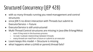 Structured Concurrency (JEP 428)
● with so many threads running you need management and control
structures
● since JDK 5 no direct interaction with Threads but submit to
ExecutorService -> Future
● ExecutorService is still unstructured
● Multi-Thread Control structures are missing in Java (like Erlang/Akka)
○ even if they exist in the business process
○ no task->subtask relationships between threads
○ every thread can read from a future or submit to an executor
● Loom keeps this model -> Structure is missing
● what happens when a (child or parent) thread fails?
 