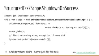 StructuredTaskScope.ShutdownOnSuccess
import jdk.incubator.concurrent.*;
try ( var scope = new StructuredTaskScope.ShutdownOnSuccess<String>() ) {
IntStream.range(0,10).forEach(i ->
scope.fork(() -> String.valueOf(i)));
scope.join();
// first returning wins, exception if none did
System.out.println(scope.result());
}
● ShutdownOnFailure - same just for fail-fast API StructuredTaskScope
 