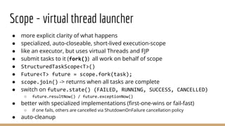 ● more explicit clarity of what happens
● specialized, auto-closeable, short-lived execution-scope
● like an executor, but uses virtual Threads and FJP
● submit tasks to it (fork()) all work on behalf of scope
● StructuredTaskScope<T>()
● Future<T> future = scope.fork(task);
● scope.join() -> returns when all tasks are complete
● switch on future.state() (FAILED, RUNNING, SUCCESS, CANCELLED)
○ future.resultNow() / future.exceptionNow()
● better with specialized implementations (ﬁrst-one-wins or fail-fast)
○ if one fails, others are cancelled via ShutdownOnFailure cancellation policy
● auto-cleanup
Scope - virtual thread launcher
 