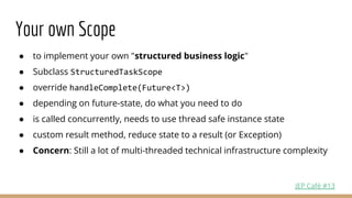 ● to implement your own "structured business logic"
● Subclass StructuredTaskScope
● override handleComplete(Future<T>)
● depending on future-state, do what you need to do
● is called concurrently, needs to use thread safe instance state
● custom result method, reduce state to a result (or Exception)
● Concern: Still a lot of multi-threaded technical infrastructure complexity
Your own Scope
JEP Café #13
 