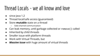 Thread Locals - we all know and love
● since Java 1.2
● Thread local/safe access (guaranteed)
● Store mutable state on a thread
○ Side-channel communication
● Can leak memory, until garbage collected or remove() called
● Inherited by child threads
● Smaller issue with platform threads
● Work with Virtual Threads, but
● Massive issue with huge amount of virtual threads
 