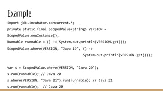 Example
import jdk.incubator.concurrent.*;
private static final ScopedValue<String> VERSION =
ScopedValue.newInstance();
Runnable runnable = () -> System.out.println(VERSION.get());
ScopedValue.where(VERSION, "Java 19", () ->
System.out.println(VERSION.get()));
var s = ScopedValue.where(VERSION, "Java 20");
s.run(runnable); // Java 20
s.where(VERSION, "Java 21").run(runnable); // Java 21
s.run(runnable); // Java 20
 