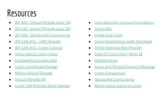 ● JEP 425 - Virtual Threads (Java 19)
● JEP 436 - Virtual Threads (Java 20)
● JEP 428 - Structured Concurrency
● JEP Café #12 - 10M Threads
● JEP Café #13 - Loom Tutorial
● Heinz Kabutz Loom Video
● JavaSpektrum Loom (me)
● Loom Lab (Nicolai Parlog)
● Million Virtual Threads
● Virtual Threads PR
● Loom Talk Pressler Bates Devoxx
● Loom Deep Dive: Paumard Forax Devoxx
● Loom Wiki
● Inside Java Loom
● Loom Networking under the Hood
● InfoQ Interview Ron Pressler
● State Of Loom Part 1 (Part 2)
● Helidon Nima
● Loom and Thread Fairness (Morling)
● Loom Comparison
● Structured Concurrency
● Mario Fusco: Game of Loom
Resources
 