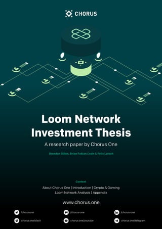 of1 26
Brendan Dillon, Brian Fabian Crain & Felix Lutsch
A research paper by Chorus One
About Chorus One | Introduction | Crypto & Gaming
Loom Network Analysis | Appendix
Content
Loom Network
Investment Thesis
www.chorus.one
/chorusone /chorus-one /chorus-one
chorus.one/slack chorus.one/youtube chorus.one/telegram
 