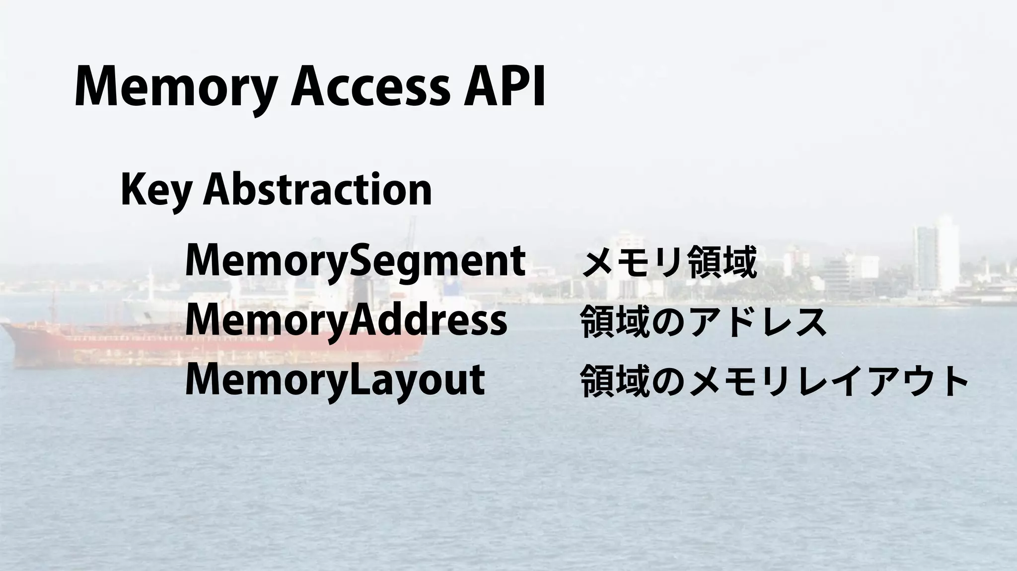 Memory Access API
Key Abstraction
MemorySegment
MemoryAddress
MemoryLayout
メモリ領域
領域のアドレス
領域のメモリレイアウト
 
