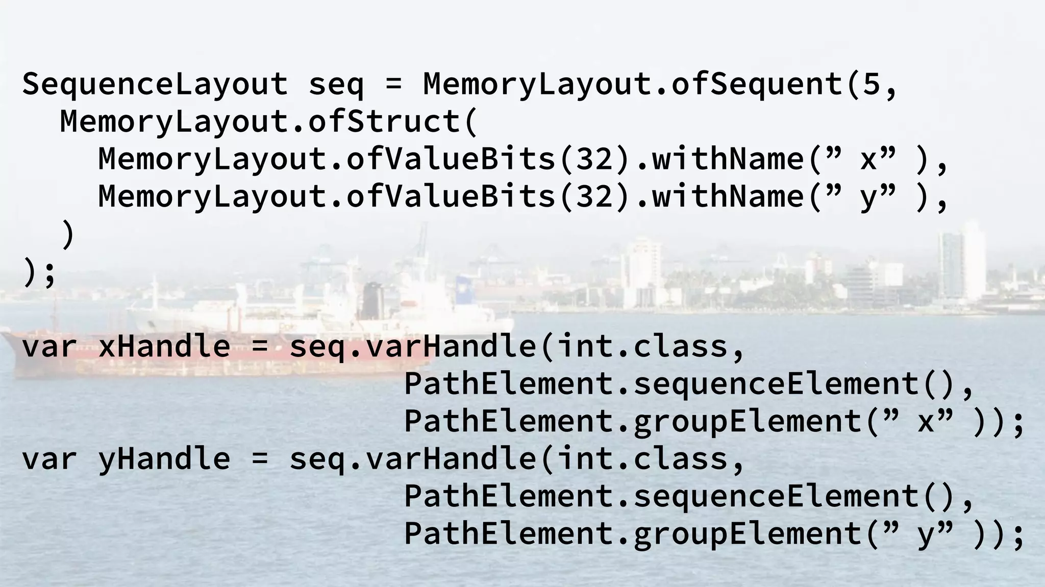 SequenceLayout seq = MemoryLayout.ofSequent(5,
MemoryLayout.ofStruct(
MemoryLayout.ofValueBits(32).withName(” x” ),
MemoryLayout.ofValueBits(32).withName(” y” ),
)
);
var xHandle = seq.varHandle(int.class,
PathElement.sequenceElement(),
PathElement.groupElement(” x” ));
var yHandle = seq.varHandle(int.class,
PathElement.sequenceElement(),
PathElement.groupElement(” y” ));
 