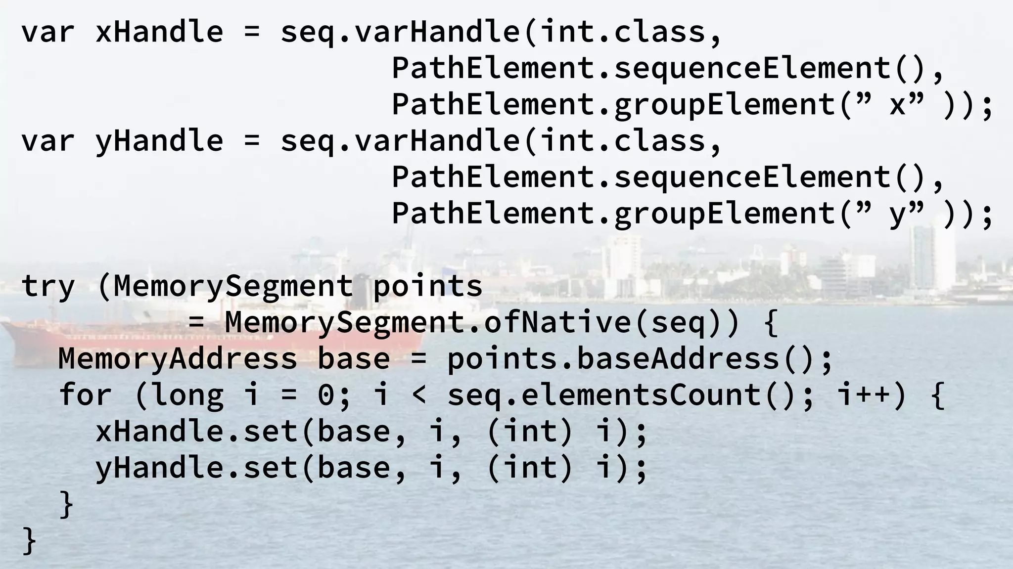 var xHandle = seq.varHandle(int.class,
PathElement.sequenceElement(),
PathElement.groupElement(” x” ));
var yHandle = seq.varHandle(int.class,
PathElement.sequenceElement(),
PathElement.groupElement(” y” ));
try (MemorySegment points
= MemorySegment.ofNative(seq)) {
MemoryAddress base = points.baseAddress();
for (long i = 0; i < seq.elementsCount(); i++) {
xHandle.set(base, i, (int) i);
yHandle.set(base, i, (int) i);
}
}
 