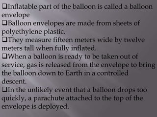 Inflatable part of the balloon is called a balloon
envelope
Balloon envelopes are made from sheets of
polyethylene plastic.
They measure fifteen meters wide by twelve
meters tall when fully inflated.
When a balloon is ready to be taken out of
service, gas is released from the envelope to bring
the balloon down to Earth in a controlled
descent.
In the unlikely event that a balloon drops too
quickly, a parachute attached to the top of the
envelope is deployed.
 