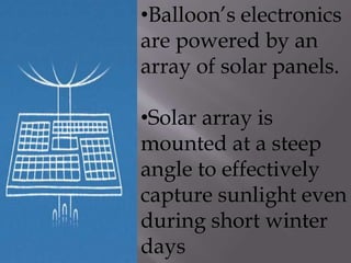 •Balloon’s electronics
are powered by an
array of solar panels.
•Solar array is
mounted at a steep
angle to effectively
capture sunlight even
during short winter
days
 