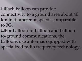 Each balloon can provide
connectivity to a ground area about 40
km in diameter at speeds comparable
to 3G.
For balloon-to-balloon and balloon-
to-ground communications, the
balloons use antennas equipped with
specialized radio frequency technology.
 