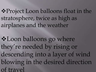 Project Loon balloons float in the
stratosphere, twice as high as
airplanes and the weather
Loon balloons go where
they’re needed by rising or
descending into a layer of wind
blowing in the desired direction
of travel.
 