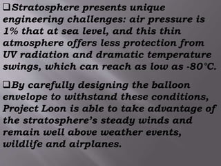 Stratosphere presents unique
engineering challenges: air pressure is
1% that at sea level, and this thin
atmosphere offers less protection from
UV radiation and dramatic temperature
swings, which can reach as low as -80°C.
By carefully designing the balloon
envelope to withstand these conditions,
Project Loon is able to take advantage of
the stratosphere’s steady winds and
remain well above weather events,
wildlife and airplanes.
 