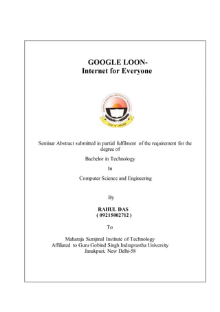 GOOGLE LOON-
Internet for Everyone
Seminar Abstract submitted in partial fulfilment of the requirement for the
degree of
Bachelor in Technology
In
Computer Science and Engineering
By
RAHUL DAS
( 09215002712 )
To
Maharaja Surajmal Institute of Technology
Affiliated to Guru Gobind Singh Indraprastha University
Janakpuri, New Delhi-58
 